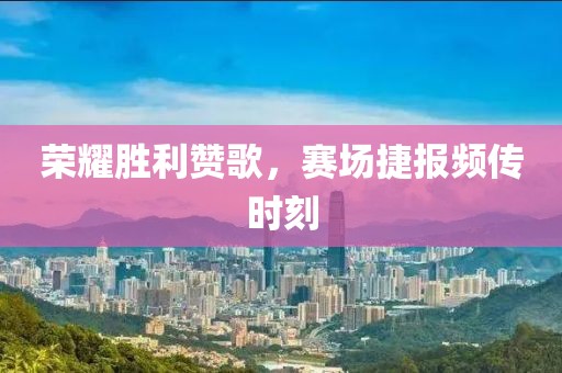 荣耀胜利赞歌，赛场捷报频传时刻