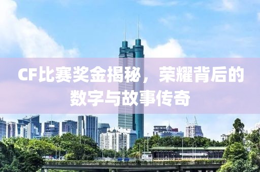 CF比赛奖金揭秘，荣耀背后的数字与故事传奇