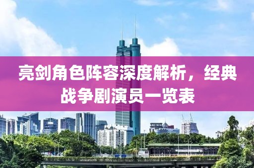 亮剑角色阵容深度解析，经典战争剧演员一览表