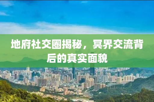 地府社交圈揭秘，冥界交流背后的真实面貌