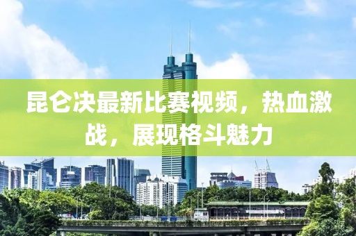 昆仑决最新比赛视频，热血激战，展现格斗魅力