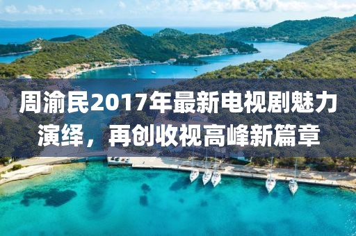 周渝民2017年最新电视剧魅力演绎，再创收视高峰新篇章