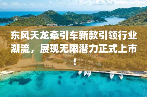 东风天龙牵引车新款引领行业潮流，展现无限潜力正式上市！