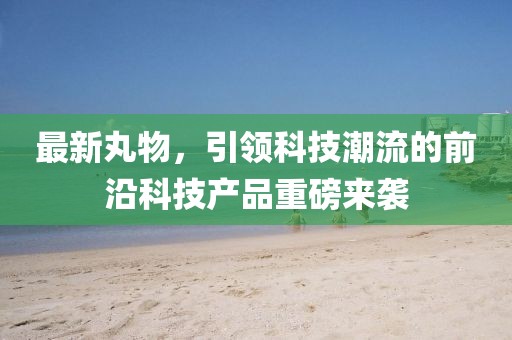 最新丸物，引领科技潮流的前沿科技产品重磅来袭
