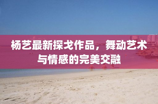 杨艺最新探戈作品，舞动艺术与情感的完美交融