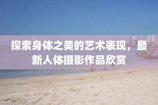 探索身体之美的艺术表现，最新人体摄影作品欣赏