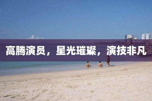 高腾演员，星光璀璨，演技非凡