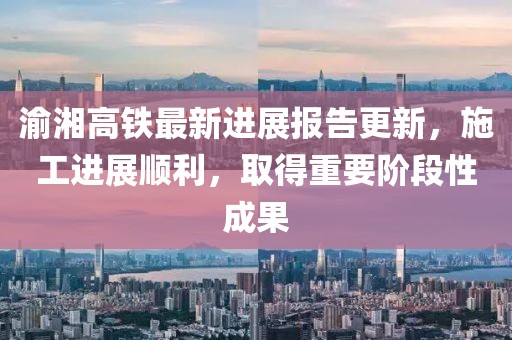 渝湘高铁最新进展报告更新，施工进展顺利，取得重要阶段性成果