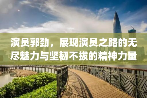 演员郭劲，展现演员之路的无尽魅力与坚韧不拔的精神力量