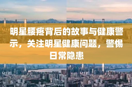明星腰疼背后的故事与健康警示，关注明星健康问题，警惕日常隐患