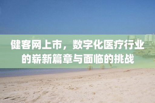 健客网上市，数字化医疗行业的崭新篇章与面临的挑战