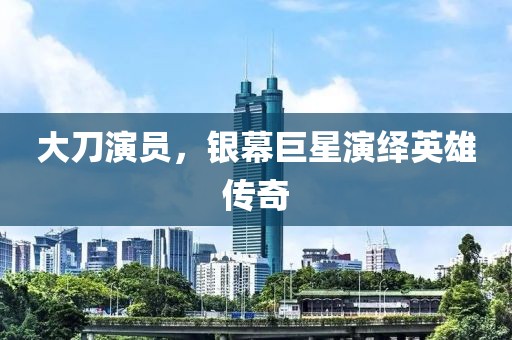 大刀演员，银幕巨星演绎英雄传奇