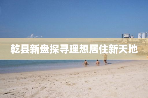 乾县新盘探寻理想居住新天地