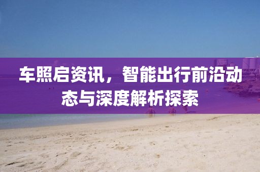 车照启资讯，智能出行前沿动态与深度解析探索