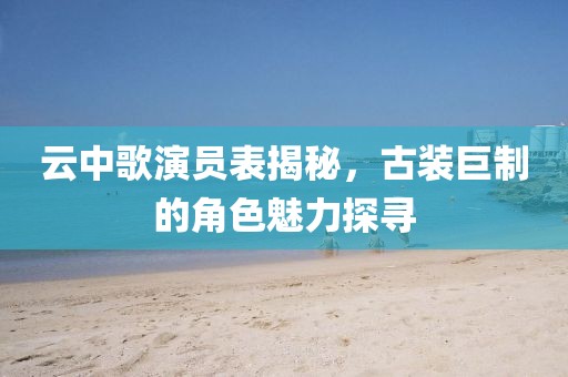 云中歌演员表揭秘，古装巨制的角色魅力探寻