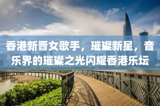 香港新晋女歌手，璀璨新星，音乐界的璀璨之光闪耀香港乐坛