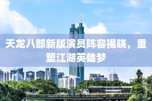 天龙八部新版演员阵容揭晓，重塑江湖英雄梦