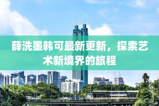 薛洗墨韩可最新更新，探索艺术新境界的旅程