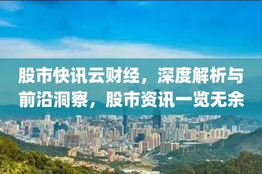 股市快讯云财经，深度解析与前沿洞察，股市资讯一览无余