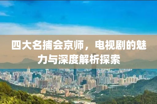 四大名捕会京师，电视剧的魅力与深度解析探索