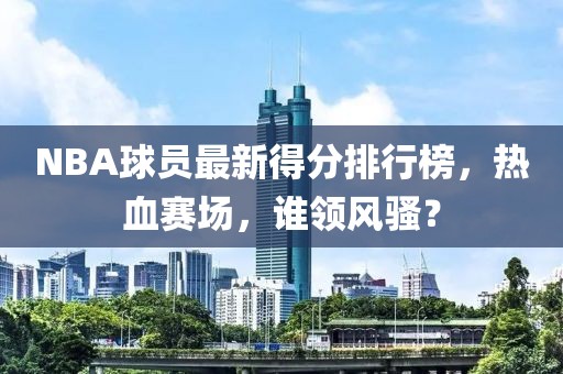 NBA球员最新得分排行榜，热血赛场，谁领风骚？