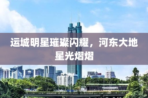 运城明星璀璨闪耀，河东大地星光熠熠