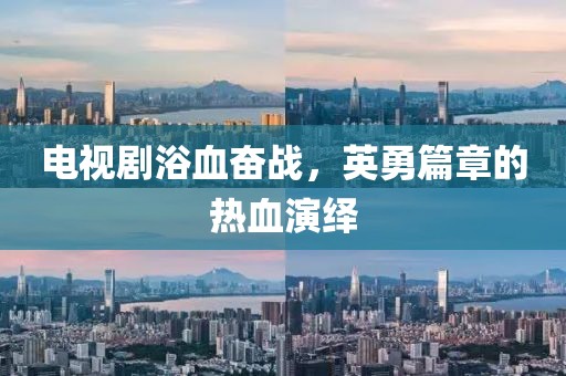 电视剧浴血奋战，英勇篇章的热血演绎
