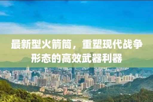 最新型火箭筒，重塑现代战争形态的高效武器利器
