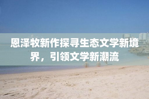 恩泽牧新作探寻生态文学新境界，引领文学新潮流