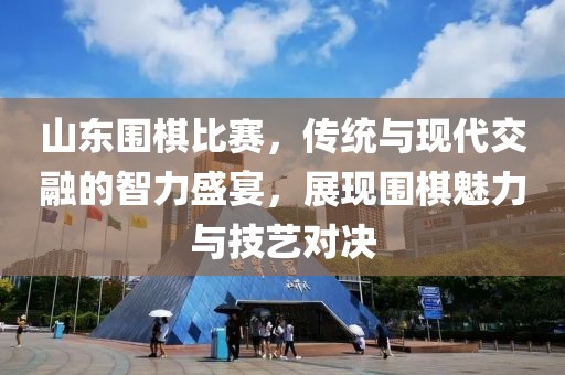 山东围棋比赛，传统与现代交融的智力盛宴，展现围棋魅力与技艺对决