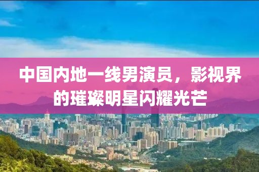中国内地一线男演员，影视界的璀璨明星闪耀光芒
