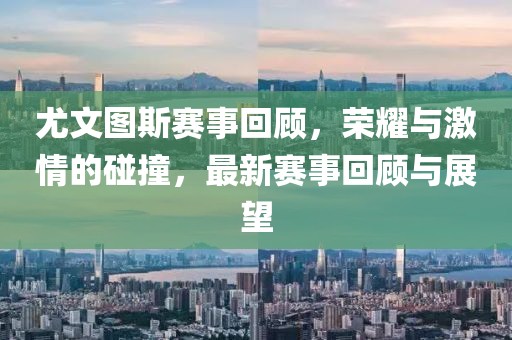 尤文图斯赛事回顾，荣耀与激情的碰撞，最新赛事回顾与展望