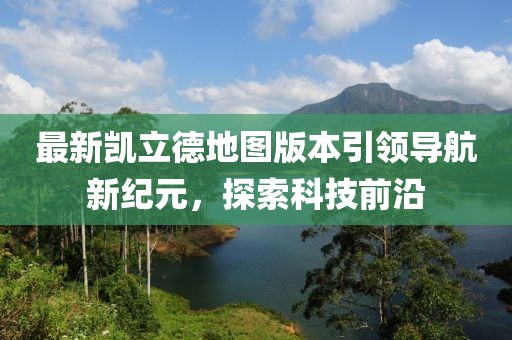 最新凯立德地图版本引领导航新纪元，探索科技前沿