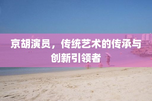京胡演员，传统艺术的传承与创新引领者