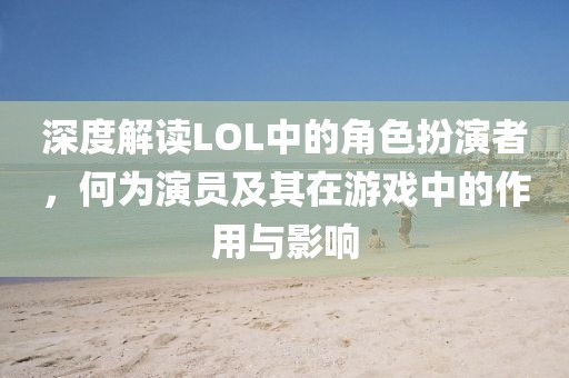 深度解读LOL中的角色扮演者，何为演员及其在游戏中的作用与影响