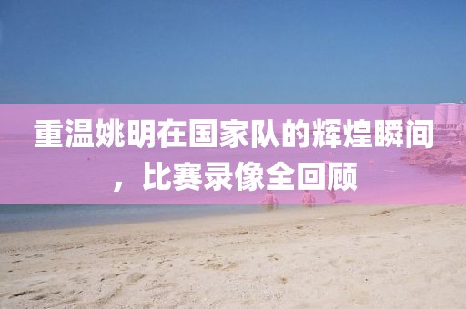 重温姚明在国家队的辉煌瞬间，比赛录像全回顾
