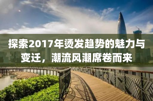 探索2017年烫发趋势的魅力与变迁，潮流风潮席卷而来