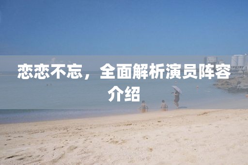 恋恋不忘，全面解析演员阵容介绍