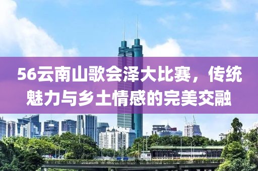 56云南山歌会泽大比赛，传统魅力与乡土情感的完美交融