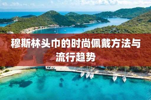 穆斯林头巾的时尚佩戴方法与流行趋势