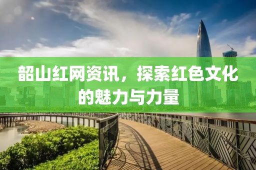 韶山红网资讯，探索红色文化的魅力与力量