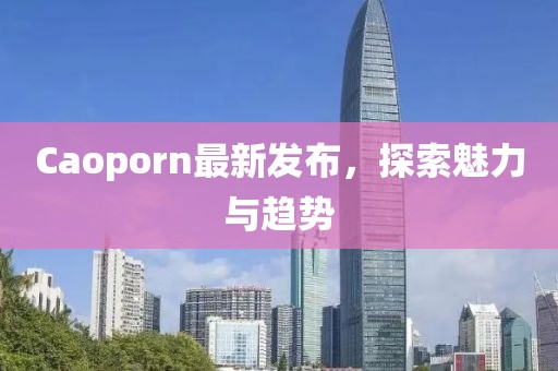 Caoporn最新发布，探索魅力与趋势