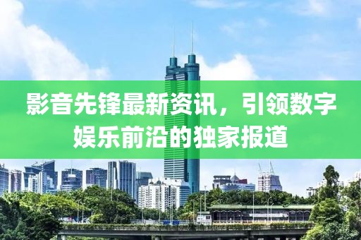 影音先锋最新资讯，引领数字娱乐前沿的独家报道