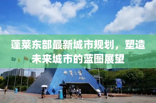蓬莱东部最新城市规划，塑造未来城市的蓝图展望