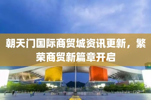 朝天门国际商贸城资讯更新，繁荣商贸新篇章开启