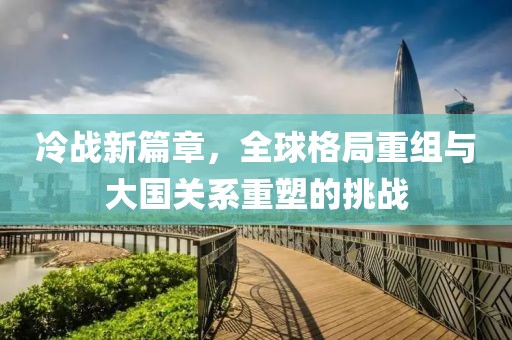 冷战新篇章，全球格局重组与大国关系重塑的挑战