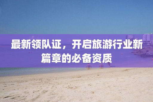 最新领队证，开启旅游行业新篇章的必备资质