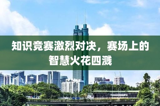 知识竞赛激烈对决，赛场上的智慧火花四溅