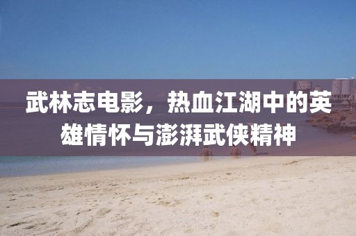 武林志电影，热血江湖中的英雄情怀与澎湃武侠精神
