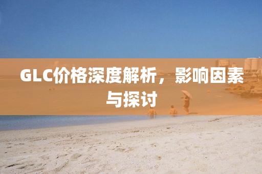 GLC价格深度解析，影响因素与探讨